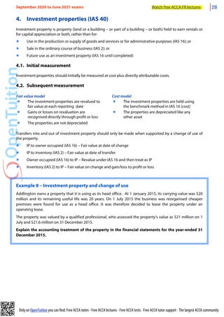 Only on OpenTuition you can find: Free ACCA notes • Free ACCA lectures • Free ACCA tests • Free ACCA tutor support • The largest ACCA community
4. Investment properties (IAS 40)
Investment property is property (land or a building – or part of a building – or both) held to earn rentals or
for capital appreciation or both, rather than for:
๏ Use in the production or supply of goods and services or for administrative purposes (IAS 16); or
๏ Sale in the ordinary course of business (IAS 2); or
๏ Future use as an investment property (IAS 16 until completed)
4.1. Initial measurement
Investment properties should initially be measured at cost plus directly attributable costs.
4.2. Subsequent measurement
Fair value model Cost model
๏ The investment properties are revalued to
fair value at each reporting date
๏ The investment properties are held using
the benchmark method in IAS 16 (cost)
๏ Gains or losses on revaluation are
recognised directly through profit or loss
๏ The properties are depreciated like any
other asset
๏ The properties are not depreciated
Transfers into and out of investment property should only be made when supported by a change of use of
the property.
๏ IP to owner occupied (IAS 16) – Fair value at date of change
๏ IP to inventory (IAS 2) – Fair value at date of transfer
๏ Owner occupied (IAS 16) to IP – Revalue under IAS 16 and then treat as IP
๏ Inventory (IAS 2) to IP – Fair value on change and gain/loss to profit or loss
Example 8 – Investment property and change of use
Addlington owns a property that it is using as its head office. At 1 January 2015, its carrying value was $20
million and its remaining useful life was 20 years. On 1 July 2015 the business was reorganised cheaper
premises were found for use as a head office. It was therefore decided to lease the property under an
operating lease.
The property was valued by a qualified professional, who assessed the property’s value as $21 million on 1
July and $21.6 million on 31 December 2015.
Explain the accounting treatment of the property in the financial statements for the year-ended 31
December 2015.
September 2020 to June 2021 exams Watch free ACCA FR lectures 28
 