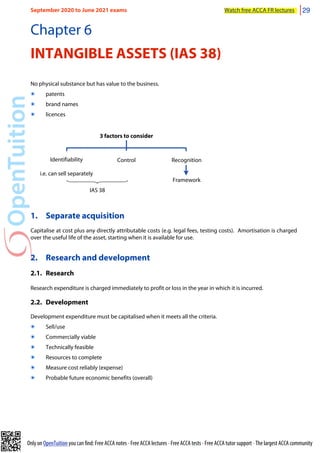 Only on OpenTuition you can find: Free ACCA notes • Free ACCA lectures • Free ACCA tests • Free ACCA tutor support • The largest ACCA community
Chapter 6
INTANGIBLE ASSETS (IAS 38)
No physical substance but has value to the business.
๏ patents
๏ brand names
๏ licences
3 factors to consider
Identifiability
i.e. can sell separately
Recognition
Control
Framework
IAS 38
1. Separate acquisition
Capitalise at cost plus any directly attributable costs (e.g. legal fees, testing costs). Amortisation is charged
over the useful life of the asset, starting when it is available for use.
2. Research and development
2.1. Research
Research expenditure is charged immediately to profit or loss in the year in which it is incurred.
2.2. Development
Development expenditure must be capitalised when it meets all the criteria.
๏ Sell/use
๏ Commercially viable
๏ Technically feasible
๏ Resources to complete
๏ Measure cost reliably (expense)
๏ Probable future economic benefits (overall)
September 2020 to June 2021 exams Watch free ACCA FR lectures 29
 