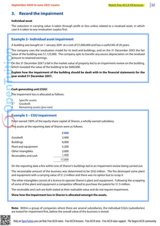 Only on OpenTuition you can find: Free ACCA notes • Free ACCA lectures • Free ACCA tests • Free ACCA tutor support • The largest ACCA community
3. Record the impairment
Individual asset
The reduction in carrying value is taken through profit or loss unless related to a revalued asset, in which
case it is taken to any revaluation surplus first.
Example 2– Individual asset impairment
A building was bought on 1 January 20X1 at a cost of $1,000,000 and has a useful life of 20 years.
The company uses the revaluation model for its land and buildings, and on the 31 December 20X5 the fair
value of the building was $1,125,000. The company opts to transfer any excess depreciation on the revalued
amount to retained earnings.
On the 31 December 20X7 a fall in the market value of property led to an impairment review on the building,
which revealed the value of the building to be $600,000.
Explain how the impairment of the building should be dealt with in the financial statements for the
year ended 31 December 20X7.
Cash generating unit (CGU)
The impairment loss is allocated as follows:
1. Specific assets
2. Goodwill
3. Remaining assets (pro-rata)
Example 3 – CGU impairment
Peter owned 100% of the equity share capital of Sharon, a wholly-owned subsidiary.
The assets at the reporting date of Sharon were as follows:
$’000
Goodwill 2,400
Buildings 6,000
Plant and equipment 5,200
Other intangibles 2,000
Receivables and cash 1,400
17,000
On the reporting date a fire within one of Sharon’s buildings led to an impairment review being carried out.
The recoverable amount of the business was determined to be $9.8 million. The fire destroyed some plant
and equipment with a carrying value of $1.2 million and there was no option but to scrap it.
The other intangibles consist of a licence to operate Sharon’s plant and equipment. Following the scrapping
of some of the plant and equipment a competitor offered to purchase the patent for $1.5 million.
The receivable and cash are both stated at their realisable value and do not require impairment.
Show how the impairment loss in Sharon is allocated amongst the assets.
Note: Within a group of companies where there are several subsidiaries, the individual CGUs (subsidiaries)
are tested for impairment first, before the overall value of the business is tested.
September 2020 to June 2021 exams Watch free ACCA FR lectures 32
 