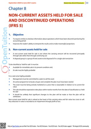Only on OpenTuition you can find: Free ACCA notes • Free ACCA lectures • Free ACCA tests • Free ACCA tutor support • The largest ACCA community
Chapter 8
NON-CURRENT ASSETS HELD FOR SALE
AND DISCONTINUED OPERATIONS
(IFRS 5)
1. Objective
๏ To require entities to disclose information about operations which have been discontinued during the
accounting period
๏ Improves the reader’s ability to interpret the results and to make meaningful projections
2. Non-current assets held for sale
๏ A non-current asset held for sale is one where the carrying amount will be recovered principally
through sale rather than through continuing use
๏ A disposal group is a group of (net) assets to be disposed of in a single sale transaction
To be classified as ‘held for sale’ it must be:
๏ Available for immediate sale in its present condition and,
๏ Its sale must be highly probable
For a sale to be highly probable
๏ Management must be committed to a plan to sell the asset
๏ An active programme to locate a buyer and complete the plan must have been started
๏ The asset must be being actively marketed at a price that is reasonable in relation to its current fair
value
๏ The sale should be expected to take place within twelve months from the date of classification as ‘held
for sale ‘
๏ It should be unlikely that significant changes to the plan will be made or that the plan will be
withdrawn
Non-current asset held for sale is valued at the lower of the carrying value and fair value less costs to sell.
Any reduction in value is recorded as an impairment through profit or loss.
September 2020 to June 2021 exams Watch free ACCA FR lectures 33
 