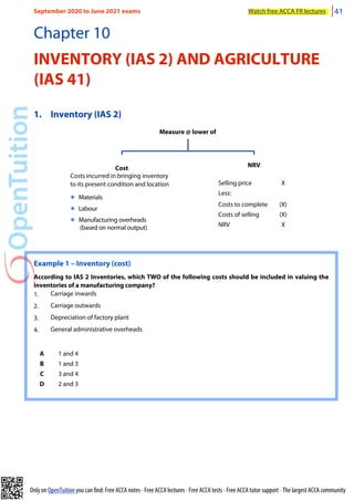 Only on OpenTuition you can find: Free ACCA notes • Free ACCA lectures • Free ACCA tests • Free ACCA tutor support • The largest ACCA community
Chapter 10
INVENTORY (IAS 2) AND AGRICULTURE
(IAS 41)
1. Inventory (IAS 2)
Measure @ lower of
Cost
Costs incurred in bringing inventory
to its present condition and location
๏ Materials
๏ Labour
๏ Manufacturing overheads
(based on normal output)
NRV
Selling price X
Less:
Costs to complete (X)
Costs of selling (X)
NRV X
Example 1 – Inventory (cost)
According to IAS 2 Inventories, which TWO of the following costs should be included in valuing the
inventories of a manufacturing company?
1. Carriage inwards
2. Carriage outwards
3. Depreciation of factory plant
4. General administrative overheads
A 1 and 4
B 1 and 3
C 3 and 4
D 2 and 3
September 2020 to June 2021 exams Watch free ACCA FR lectures 41
 