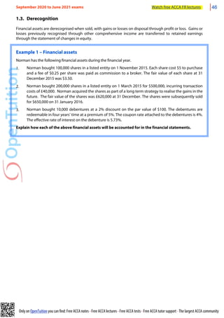 Only on OpenTuition you can find: Free ACCA notes • Free ACCA lectures • Free ACCA tests • Free ACCA tutor support • The largest ACCA community
1.3. Derecognition
Financial assets are derecognised when sold, with gains or losses on disposal through profit or loss. Gains or
losses previously recognised through other comprehensive income are transferred to retained earnings
through the statement of changes in equity.
Example 1 – Financial assets
Norman has the following financial assets during the financial year.
1. Norman bought 100,000 shares in a listed entity on 1 November 2015. Each share cost $5 to purchase
and a fee of $0.25 per share was paid as commission to a broker. The fair value of each share at 31
December 2015 was $3.50.
2. Norman bought 200,000 shares in a listed entity on 1 March 2015 for $500,000, incurring transaction
costs of £40,000. Norman acquired the shares as part of a long term strategy to realise the gains in the
future. The fair value of the shares was £620,000 at 31 December. The shares were subsequently sold
for $650,000 on 31 January 2016.
3. Norman bought 10,000 debentures at a 2% discount on the par value of $100. The debentures are
redeemable in four years’ time at a premium of 5%. The coupon rate attached to the debentures is 4%.
The effective rate of interest on the debenture is 5.73%.
Explain how each of the above financial assets will be accounted for in the financial statements.
September 2020 to June 2021 exams Watch free ACCA FR lectures 46
 