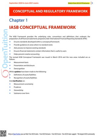 Only on OpenTuition you can find: Free ACCA notes • Free ACCA lectures • Free ACCA tests • Free ACCA tutor support • The largest ACCA community
CONCEPTUAL AND REGULATORY FRAMEWORK
Chapter 1
IASB CONCEPTUAL FRAMEWORK
The IASB Framework provides the underlying rules, conventions and definitions that underpin the
preparation of all financial statements prepared under International Financial Reporting Standards (IFRS).
๏ Ensures standards developed within a conceptual framework
๏ Provide guidance on areas where no standard exists
๏ Aids process to improve existing standards
๏ Ensures financial statements contain information that is useful to users
๏ Helps prevent creative accounting
The revised IASB Conceptual Framework was issued in March 2018 and the new areas included are as
follows:
๏ Measurement basis
๏ Presentation and disclosure
๏ Derecognition
Whilst updates have been made to the following:
๏ Definitions of assets/liabilities
๏ Recognition of assets/liabilities
And clarification on:
๏ Measurement uncertainty
๏ Prudence
๏ Stewardship
๏ Substance over form
September 2020 to June 2021 exams Watch free ACCA FR lectures 3
 