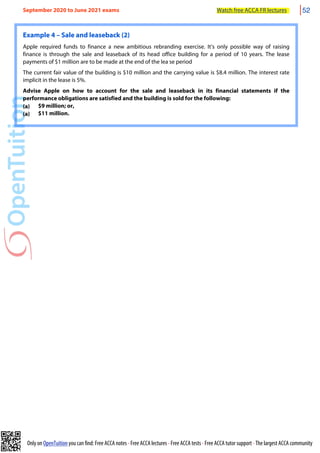 Only on OpenTuition you can find: Free ACCA notes • Free ACCA lectures • Free ACCA tests • Free ACCA tutor support • The largest ACCA community
Example 4 – Sale and leaseback (2)
Apple required funds to finance a new ambitious rebranding exercise. It’s only possible way of raising
finance is through the sale and leaseback of its head office building for a period of 10 years. The lease
payments of $1 million are to be made at the end of the lea se period
The current fair value of the building is $10 million and the carrying value is $8.4 million. The interest rate
implicit in the lease is 5%.
Advise Apple on how to account for the sale and leaseback in its financial statements if the
performance obligations are satisfied and the building is sold for the following:
(a) $9 million; or,
(a) $11 million.
September 2020 to June 2021 exams Watch free ACCA FR lectures 52
 