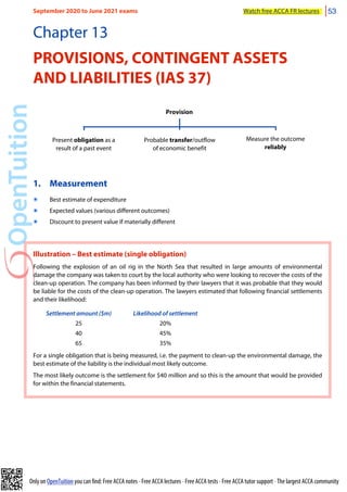 Only on OpenTuition you can find: Free ACCA notes • Free ACCA lectures • Free ACCA tests • Free ACCA tutor support • The largest ACCA community
Chapter 13
PROVISIONS, CONTINGENT ASSETS
AND LIABILITIES (IAS 37)
Provision
Present obligation as a
result of a past event
Measure the outcome
reliably
Probable transfer/outflow
of economic benefit
1. Measurement
๏ Best estimate of expenditure
๏ Expected values (various different outcomes)
๏ Discount to present value if materially different
Illustration – Best estimate (single obligation)
Following the explosion of an oil rig in the North Sea that resulted in large amounts of environmental
damage the company was taken to court by the local authority who were looking to recover the costs of the
clean-up operation. The company has been informed by their lawyers that it was probable that they would
be liable for the costs of the clean-up operation. The lawyers estimated that following financial settlements
and their likelihood:
Settlement amount ($m) Likelihood of settlement
25 20%
40 45%
65 35%
For a single obligation that is being measured, i.e. the payment to clean-up the environmental damage, the
best estimate of the liability is the individual most likely outcome.
The most likely outcome is the settlement for $40 million and so this is the amount that would be provided
for within the financial statements.
September 2020 to June 2021 exams Watch free ACCA FR lectures 53
 