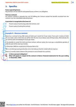 Only on OpenTuition you can find: Free ACCA notes • Free ACCA lectures • Free ACCA tests • Free ACCA tutor support • The largest ACCA community
3. Specifics
Future operating losses
No provision can be made for anticipated losses as there is no obligation.
Onerous contracts
An onerous contract is whereby the cost of fulfilling the contract exceed the benefits received from the
contract (e.g. non-cancellable operating lease).
A provision is recognised at the lower of:
๏ Present value of continuing under the contract, and
๏ Present value of exiting the contract
Example 4 – Onerous contract
Daiva has a contract to buy 900 metres of cloth each month for $7 per metre. From each 3 metres of cloth
she can make a dress which she can sell for $30. She also incurs labour costs of $4 per dress. Alternatively she
can sell the cloth immediately for $6.25 per metre.
If she decides to cancel the cloth purchase contract without notice she must pay a cancellation penalty of
$700, for each of the next two months.
In December 2009 the market price of dresses fell to $22.
She is considering ceasing production since she believes that the market will not improve.
There is 2 months notice stated in the contract in case of breach of a contract.
(a) Is there a present obligation?
(b) What will appear in respect of the contract in Daiva’s financial statements for the year ending
31 December, 2009.
September 2020 to June 2021 exams Watch free ACCA FR lectures 56
 