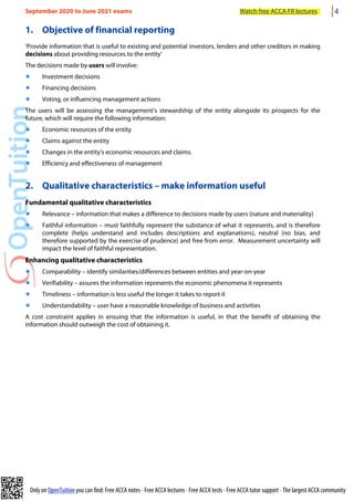 Only on OpenTuition you can find: Free ACCA notes • Free ACCA lectures • Free ACCA tests • Free ACCA tutor support • The largest ACCA community
1. Objective of financial reporting
‘Provide information that is useful to existing and potential investors, lenders and other creditors in making
decisions about providing resources to the entity’
The decisions made by users will involve:
๏ Investment decisions
๏ Financing decisions
๏ Voting, or influencing management actions
The users will be assessing the management’s stewardship of the entity alongside its prospects for the
future, which will require the following information:
๏ Economic resources of the entity
๏ Claims against the entity
๏ Changes in the entity’s economic resources and claims.
๏ Efficiency and effectiveness of management
2. Qualitative characteristics – make information useful
Fundamental qualitative characteristics
๏ Relevance – information that makes a difference to decisions made by users (nature and materiality)
๏ Faithful information – must faithfully represent the substance of what it represents, and is therefore
complete (helps understand and includes descriptions and explanations), neutral (no bias, and
therefore supported by the exercise of prudence) and free from error. Measurement uncertainty will
impact the level of faithful representation.
Enhancing qualitative characteristics
๏ Comparability – identify similarities/differences between entities and year-on-year
๏ Verifiability – assures the information represents the economic phenomena it represents
๏ Timeliness – information is less useful the longer it takes to report it
๏ Understandability – user have a reasonable knowledge of business and activities
A cost constraint applies in ensuing that the information is useful, in that the benefit of obtaining the
information should outweigh the cost of obtaining it.
September 2020 to June 2021 exams Watch free ACCA FR lectures 4
 