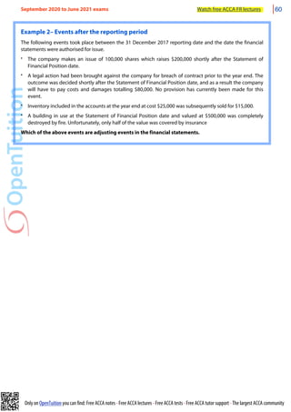 Only on OpenTuition you can find: Free ACCA notes • Free ACCA lectures • Free ACCA tests • Free ACCA tutor support • The largest ACCA community
Example 2– Events after the reporting period
The following events took place between the 31 December 2017 reporting date and the date the financial
statements were authorised for issue.
• The company makes an issue of 100,000 shares which raises $200,000 shortly after the Statement of
Financial Position date.
• A legal action had been brought against the company for breach of contract prior to the year end. The
outcome was decided shortly after the Statement of Financial Position date, and as a result the company
will have to pay costs and damages totalling $80,000. No provision has currently been made for this
event.
• Inventory included in the accounts at the year end at cost $25,000 was subsequently sold for $15,000.
• A building in use at the Statement of Financial Position date and valued at $500,000 was completely
destroyed by fire. Unfortunately, only half of the value was covered by insurance
Which of the above events are adjusting events in the financial statements.
September 2020 to June 2021 exams Watch free ACCA FR lectures 60
 
