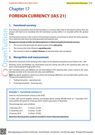 Only on OpenTuition you can find: Free ACCA notes • Free ACCA lectures • Free ACCA tests • Free ACCA tutor support • The largest ACCA community
Chapter 17
FOREIGN CURRENCY (IAS 21)
1. Functional currency
If an entity has transactions that are denominated in a currency other than its functional currency then the
amount will need to be translated into the functional currency before it is recorded within the general
ledger.
The functional currency is the currency of the primary economic environment in which the entity operates.
This is deemed to be where the entity generates and expends cash.
Management should consider the following factors in determining the functional currency:
๏ The currency that dominates the determination of the sales prices
๏ The currency that most influences operating costs
๏ The currency in which an entity’s finances are denominated is also considered.
2. Recognition and measurement
Record the transaction at the exchange rate in place on the date the transaction occurs (historic rate – HR).
Monetary assets and liabilities are retranslated using the closing rate (CR) at the reporting date, with any
gains or losses going through profit or loss.
Non-monetary assets and liabilities are not retranslated at the reporting date, unless carried at fair value,
whereby translate at the rate when fair value was established.
Note: No specific guidance is given as to where any exchange differences are recorded within profit or loss.
The general accepted practice is:
๏ Trading transaction – operating costs
๏ Financing transaction – financing costs
Example 1 – Functional currency (1)
Jones Inc. has its functional currency as the $USD.
It trades with several suppliers overseas and bought goods costing 400,000 Dinar on 1 December 2017.
Jones paid for the goods on 10 January 2018. Flower’s year-end is 31 December.
The exchange rates were as follows:
1 December 2017 4.1 Dinar : $1USD
31 December 2017 4.3 Dinar : $1USD
10 January 2018 4.4 Dinar : $1USD
Show how the transaction would be recorded in Jones’s financial statements.
September 2020 to June 2021 exams Watch free ACCA FR lectures 73
 