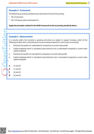 Only on OpenTuition you can find: Free ACCA notes • Free ACCA lectures • Free ACCA tests • Free ACCA tutor support • The largest ACCA community
Example 2 - Framework
The following accounting standards were examined in Financial Accounting:
• IAS 2 Inventories
• IAS 16 Property, plant and equipment
Apply the principles outlined in the IASB Framework to the accounting standards above.
Example 3 - Measurement
In a country where the economy is growing and prices are subject to regular increases, which of the
following are false when using historical cost accounting compared to current value accounting?
1. Historical cost profits are understated in comparison to current value profits
2. Capital employed which is calculated using historical cost is understated compared to current value
capital employed
3. Historical cost profits are overstated in comparison to current value profits
4. Capital employed which is calculated using historical costs is overstated compared to current value
capital employed
A (1) and (2)
B (1) and (4)
C (2) and (3)
D (2) and (4)
September 2020 to June 2021 exams Watch free ACCA FR lectures 7
 
