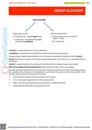 Only on OpenTuition you can find: Free ACCA notes • Free ACCA lectures • Free ACCA tests • Free ACCA tutor support • The largest ACCA community
GROUP ACCOUNTS
Single entity concept
๏ P Ltd and S Ltd – separate legal entities
๏ P Group Ltd – one single entity, prepare
accounts using substance
Control and ownership
๏ Control (power to direct activities) –
100%P + 100%S
๏ NCI - Ownership
Basic principles
A parent is an entity that has one or more subsidiaries.
A subsidiary is an entity which is controlled by another entity (known as the parent).
The key concept in determining whether or not an investment constitutes a subsidiary is that of control.
Control is the power to govern the financial and operating policies of an entity so as to obtain benefit from
its activities.
Control is usually achieved by the purchase of more than 50% of a company’s equity share capital.
IFRS 10 Consolidated Financial Statements defines control and tells us how to consolidate.
A parent/subsidiary relationship can exist even where the parent owns less than 50% of the voting power of
the subsidiary since the key to the relationship is control and the power to direct the activities. Other
situations where control exists are when the investor:
๏ Can exercise the majority of the voting rights in the investee
๏ Is in a contractual arrangement with others giving control
๏ Holds < 50% of the voting rights, but the remainder are widely distributed
๏ Holds potential voting rights which will give control
September 2020 to June 2021 exams Watch free ACCA FR lectures 89
 