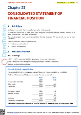 Only on OpenTuition you can find: Free ACCA notes • Free ACCA lectures • Free ACCA tests • Free ACCA tutor support • The largest ACCA community
Chapter 23
CONSOLIDATED STATEMENT OF
FINANCIAL POSITION
1. Subsidiary
A subsidiary is an entity that is controlled by another entity (parent).
An entity has control over an entity when it has the power to direct the activities, which is assumed to be
when the entity has > 50% of the voting rights.
The parent company must prepare consolidated financial statement if it has control over one or more
subsidiaries.
The underlying principles of consolidation are:
๏ Substance over legal form
๏ Control and ownership
2. Basic consolidation
2.1. Basic steps
100% P + 100% S assets and liabilities, ignoring the investments in subsidiary
100% P share capital and share premium only (reporting to parent’s shareholders)
Retained earnings (balancing figure)
Example 1 – Basic consolidation
Peter acquired 100% of the equity share capital of Steven on 31 December 20X4 for $1,000,000.
The financial statements of the two companies at that date were as follows:
Peter
$000
Steven
$000
Investment in Steven Co 1,000 -
Other assets 1,500 1,200
Total assets 2,500 1,200
Equity share capital 1,000 250
Retained earnings 1,100 750
2,100 1,000
Liabilities 400 200
Total equity and liabilities 2,500 1,200
Prepare the consolidated statement of financial position for the Peter Group at 31 December 20X4.
September 2020 to June 2021 exams Watch free ACCA FR lectures 91
 