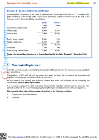 Only on OpenTuition you can find: Free ACCA notes • Free ACCA lectures • Free ACCA tests • Free ACCA tutor support • The largest ACCA community
Example 2 – Basic consolidation (continued)
Following Peter’s acquisition of the 100% of Steven’s equity share capital of Steven on 31 December 20X4,
both companies continued to trade. The financial statements of the two companies at the end of the
following year 31 December 20X5 were as follows:
Peter
$000
Steven
$000
Investment in Steven Co 1,000 -
Other assets 1,900 1,450
Total assets 2,900 1,450
Equity share capital 1,000 250
Retained earnings 1,400 900
2,400 1,150
Liabilities 500 300
Total equity and liabilities 2,900 1,450
Prepare the consolidated statement of financial position for the Peter Group at 31 December 20X5.
3. Non-controlling interest
Control is exerted through a shareholding of greater than 50%, so therefore it is not always necessary to fully
own a subsidiary.
Shareholdings of 75% will still give the parent the power to direct the activities of the subsidiary and
therefore it must prepare consolidated financial statements.
As the parent’s 75% holding still maintains control, the assets and liabilities of the subsidiary are
consolidated 100% on a line-by-line basis.
It is necessary to account for 25% ownership interest in the subsidiary which is referred to as the non-
controlling interest. It is shown in the equity section of the consolidated statement of financial position.
The non-controlling interest is measured using either of the following methods:
๏ Proportionate share of net assets
๏ Fair value
September 2020 to June 2021 exams Watch free ACCA FR lectures 92
 