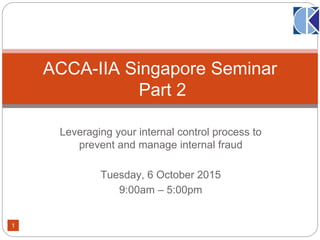 Leveraging your internal control process to
prevent and manage internal fraud
Tuesday, 6 October 2015
9:00am – 5:00pm
ACCA-IIA Singapore Seminar
Part 2
1
 