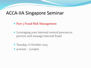 ACCA-IIA Singapore Seminar Part 1
 Part 3 Fraud Risk Management
 Leveraging your internal control process to
prevent and manage internal fraud
 Tuesday, 6 October 2015
 9:00am – 5:00pm
1
 