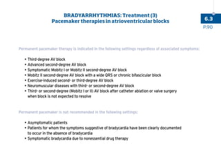 Permanent pacemaker therapy is indicated in the following settings regardless of associated symptoms:
		•	

Third-degree AV block
		•	

Advanced second-degree AV block
		•	

Symptomatic Mobitz I or Mobitz II second-degree AV block
		•	

Mobitz II second-degree AV block with a wide QRS or chronic bifascicular block
		•	

Exercise-induced second- or third-degree AV block
		•	

Neuromuscular diseases with third- or second-degree AV block
		•	

Third- or second-degree (Mobitz I or II) AV block after catheter ablation or valve surgery
when block is not expected to resolve
Permanent pacemaker is not recommended in the following settings:
		•	

Asymptomatic patients
		•	

Patients for whom the symptoms suggestive of bradycardia have been clearly documented
to occur in the absence of bradycardia
		•	

Symptomatic bradycardia due to nonessential drug therapy
P.90
6.3
BRADYARRHYTHMIAS: Treatment (3)
Pacemaker therapies in atrioventricular blocks
 