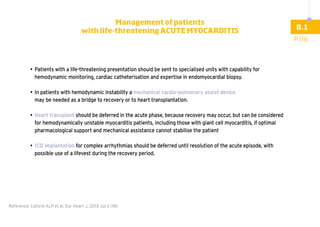 •	
Patients with a life-threatening presentation should be sent to specialised units with capability for
hemodynamic monitoring, cardiac catheterisation and expertise in endomyocardial biopsy.
•	
In patients with hemodynamic instability a mechanical cardio-pulmonary assist device
may be needed as a bridge to recovery or to heart transplantation.
•	
Heart transplant should be deferred in the acute phase, because recovery may occur, but can be considered
for hemodynamically unstable myocarditis patients, including those with giant cell myocarditis, if optimal
pharmacological support and mechanical assistance cannot stabilise the patient
•	ICD implantation for complex arrhythmias should be deferred until resolution of the acute episode, with
possible use of a lifevest during the recovery period.
Reference: Caforio ALP et al. Eur Heart J. 2013 Jul 3 (18).
P.116
8.1
Management of patients
with life-threatening ACUTE MYOCARDITIS
 