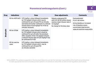 Drug Indications Dose Dose adjustments Comments
Bivalirudin
PCI for NSTE-ACS 0.75 mg/kg i.v. bolus followed immediatelly
by 1.75 mg/kg/h infusion which may be
continued for up to 4h post PCI as clinically
warranted and further continued at a reduced
infusion dose of 0.25 mg/kg/h for 4-12h as
clinically necessary
Patients undergoing PCI
with CrCl 30-50 ml/min should
receive a lower infusion rate of
1.4 mg/kg/h
No change for the bolus dose
Contraindicated
if CrCl 30 ml/min
Active bleeding or increased
risk of bleeding, severe
uncontrolled hypertension,
subacute bacterial endocarditis
PCI for STEMI 0.75 mg/kg i.v. bolus followed immediatelly
by 1.75 mg/kg/h infusion which should be
continued for up to 4h after the procedure
After cessation of the 1.75 mg/kg/h infusion,
a reduced infusion dose of 0.25 mg/kg/h may
be continued for 4-12h
PCI for elective
cases
0.75 mg/kg i.v. bolus followed immediatelly
by 1.75 mg/kg/h infusion which may be
continued for up to 4h post PCI
as clinically waranted
DISCLAIMER: The guidance suggested in this document does not override the individual responsibility of the healthcare professional
to make appropriate decisions according to each patient’s circumstances and profile, as well as local regulations and licenses.
P.131
Parenteral anticoagulants (Cont.) 9
 