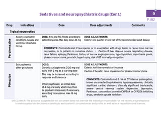 Drug Indications Dose Dose adjustments Comments
	 Typical neuroleptics
Perphenazine
Anxiety, psichiatric
conditions, nausea and
vomiting, intractable
hiccup
DOSE: 4 mg oral TID. Titrate according to
patient response. Max daily dose: 24 mg
DOSE ADJUSTMENTS:
Elderly: one quarter or one half of the recommended adult dosage
COMMENTS: Contraindicated if leucopenia, or in association with drugs liable to cause bone marrow
depression, or to patients in comatose states - Caution if liver disease, severe respiratory disease,
renal failure, epilepsy, Parkinson, history of narrow angle glaucoma, hypothyroidism, myasthenia gravis,
phaeochromocytoma, prostatic hypertrophy, risk of QT interval prolongation
Pimozide
Schizophrenia,
other psychoses
DOSE:
Chronic schizophrenia: 2-20 mg oral
daily, with 2 mg as a starting dose
This may be increased according to
response and tolerance
Other psychoses: an initial dose
of 4 mg oral daily which may then
be gradually increased, if necessary,
according to response, max 16 mg
daily
DOSE ADJUSTMENTS:
Elderly: half the normal starting dose
Caution if hepatic, renal impairment or phaeochromocytoma
COMMENTS: Contraindicated if risk of QT interval prolongation,
known uncorrected hypokalaemia, hypomagnesaemia, clinically
significant cardiac disorders, clinically significant bradycardia,
severe central nervous system depression, depression,
Parkinson, concomitant use with CYP3A4 or CYP2D6 inhibiting
drugs, serotonin uptake inhibitors
P.182
DISCLAIMER: The guidance suggested in this document does not override the individual responsibility of the healthcare professional
to make appropriate decisions according to each patient’s circumstances and profile, as well as local regulations and licenses.
Sedatives and neuropsychiatric drugs (Cont.) 9
 