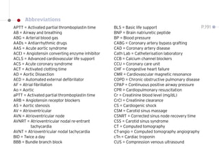 APTT = Activated partial thromboplastin time
AB = Airway and breathing
ABG = Arterial blood gas
AADs = Antiarrhythmic drugs
AAS = Acute aortic syndrome
ACEI = Angiotensin converting enzyme inhibitor
ACLS = Advanced cardiovascular life support
ACS = Acute coronary syndrome
ACT = Activated clotting time
AD = Aortic Dissection
AED = Automated external defibrillator
AF = Atrial fibrillation
Ao = Aortic
aPTT = Activated partial thromboplastin time
ARB = Angiotensin receptor blockers
AS = Aortic stenosis
AV = Atrioventricular
AVN = Atrioventricular node
AVNRT = 
Atrioventricular nodal re-entrant
tachycardia
AVNT = Atrioventricular nodal tachycardia
BID = Twice a day
BBB = Bundle branch block
BLS = Basic life support
BNP = Brain natriuretic peptide
BP = Blood pressure
CABG = Coronary artery bypass grafting
CAD = Coronary artery disease
Cath Lab = Catheterisation laboratory
CCB = Calcium channel blockers
CCU = Coronary care unit
CHF = Congestive heart failure
CMR = Cardiovascular magnetic resonance
COPD = Chronic obstructive pulmonary disease
CPAP = Continuous positive airway pressure
CPR = Cardiopulmonary resuscitation
Cr = Creatinine blood level (mg/dL)
CrCl = Creatinine clearance
CS = Cardiogenic shock
CSM = Carotid sinus massage
CSNRT = Corrected sinus node recovery time
CSS = Carotid sinus syndrome
CT = Computed tomography
CT-angio = Computed tomography angiography
cTn = Cardiac troponin
CUS = Compression venous ultrasound
P.191
Abbreviations
 
