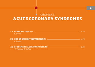 CHAPTER 2
ACUTE CORONARY SYNDROMES
2.1	GENERAL CONCEPTS ������������������������������������������������������ p.24
H. Bueno
2.2	
NON ST-SEGMENT ELEVATION ACS ��������������������������������������� p.29
H. Bueno
2.3	ST-SEGMENT ELEVATION MI (STEMI) �������������������������������������� p.35
P. Vranckx, B. Ibañez
2
 