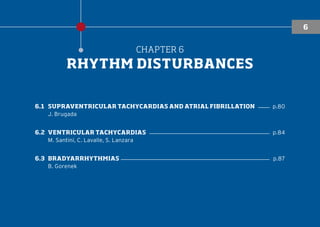 CHAPTER 6
RHYTHM DISTURBANCES
6.1	SUPRAVENTRICULAR TACHYCARDIAS AND ATRIAL FIBRILLATION ���� p.80
J. Brugada
6.2	VENTRICULAR TACHYCARDIAS ������������������������������������������ p.84
M. Santini, C. Lavalle, S. Lanzara
6.3	BRADYARRHYTHMIAS ���������������������������������������������������� p.87
B. Gorenek
6
 