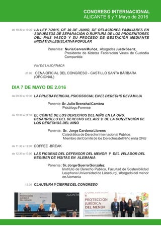 CONGRESO INTERNACIONAL
ALICANTE 6 y 7 Mayo de 2016
DIA 7 DE MAYO DE 2.016
LA LEY 7/2015, DE 30 DE JUNIO, DE RELACIONES FAMILIARES EN
SUPUESTOS DE SEPARACIÓN O RUPTURA DE LOS PROGENITORES
DEL PAÍS VASCO Y SU PROCESO DE GESTACIÓN MEDIANTE
INICIATIVALEGISLATIVAPOPULAR
Ponentes: Nuria Cervan Muñoz, Abogada / Justo Saenz,
Presidente de Kidetza Federación Vasca de Custodia
Compartida
FIN DE LA JORNADA
CENA OFICIAL DEL CONGRESO - CASTILLO SANTA BÁRBARA
(OPCIONAL)
de 18:30 a 19:30
21:00
de 10:30 a 11:30
13:30
de 09:30 a 10:30 LAPRUEBAPERICIALPSICOSOCIALEN ELDERECHO DE FAMILIA
 Ponente: Sr. Julio Bronchal Cambra
Psicólogo Forense
EL COMITÉ DE LOS DERECHOS DEL NIÑO EN LA ONU.
DESARROLLO DEL DERECHO DEL ART 9. DE LA CONVENCIÓN DE
LOS DERECHOS DEL NIÑO
Ponente: Sr. Jorge Cardona Llorens
Catedrático de Derecho Internacional Público.
Miembro del Comité de los Derechos del Niño en la ONU
COFFEE -BREAK
LAS FIGURAS DEL DEFENSOR DEL MENOR Y DEL VELADOR DEL
REGIMEN DE VISITAS EN ALEMANIA
 Ponente : Sr. Jorge Guerra González
Instituto de Derecho Público, Facultad de Sostenibilidad
Leuphana Universidad de Lüneburg , Abogado del menor
enAlemania
CLAUSURAYCIERRE DELCONGRESO
de 11:30 a 12:00
de 12:30 a 13:00
 