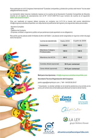 alicantecustodiacompartida.com
Para participar en el II Congreso Internacional Custodia compartida y protección jurídica del menor ha de estar
obligatoriamente inscrito.
La inscripción debe hacerse mediante ingreso en la cuenta de la Asociación Custodia Compartida de Alicante,
inscrita en el registro de asociaciones con el Nº: CV-01-048716-A cuyo número de cuenta es el siguiente:
0049 1543 38 2010143971.
Una vez realizado el ingreso deben ponerse en contacto con A.C.C.A a través del correo electrónico
info@congresocustodiacompartida.com adjuntando el justicante del ingreso y los siguientes datos personales:
- Nombre Completo
- DNI
-Teléfono de Contacto
- Empresa, entidad u organismo público al que pertenece (este apartado no es obligatorio).
Recuerde que las plazas están limitadas al aforo del Salón. Las plazas serán asignadas en riguroso orden de pago
de la inscripción.
Mail para inscripciones: info@congresocustodiacompartida.com
Secretaría Técnica Organización del Congreso:
pedro.egea@iamphitryon.com | Telf. +34 635 06 29 07
* Importante: no olvidar señalar en el email la asistencia a la comida y/o la
cena y el número de comensales para efectuar la reserva de la misma.
Para participar en el II Congreso Internacional Custodia compartida y protección jurídica del menor ha de estar
obligatoriamente inscrito.
La inscripción debe hacerse mediante ingreso en la cuenta de la Asociación Custodia Compartida de Alicante,
inscrita en el registro de asociaciones con el Nº: CV-01-048716-A cuyo número de cuenta es el siguiente:
0049 1543 38 2010143971.
Una vez realizado el ingreso deben ponerse en contacto con A.C.C.A a través del correo electrónico
info@congresocustodiacompartida.com adjuntando el justicante del ingreso y los siguientes datos personales:
- Nombre Completo
- DNI
-Teléfono de Contacto
- Empresa, entidad u organismo público al que pertenece (este apartado no es obligatorio).
Recuerde que las plazas están limitadas al aforo del Salón. Las plazas serán asignadas en riguroso orden de pago
de la inscripción.
Para participar en el II Congreso Internacional Custodia compartida y protección jurídica del menor ha de estar
obligatoriamente inscrito.
La inscripción debe hacerse mediante ingreso en la cuenta de la Asociación Custodia Compartida de Alicante,
inscrita en el registro de asociaciones con el Nº: CV-01-048716-A cuyo número de cuenta es el siguiente:
0049 1543 38 2010143971.
Una vez realizado el ingreso deben ponerse en contacto con A.C.C.A a través del correo electrónico
info@congresocustodiacompartida.com adjuntando el justicante del ingreso y los siguientes datos personales:
- Nombre Completo
- DNI
-Teléfono de Contacto
- Empresa, entidad u organismo público al que pertenece (este apartado no es obligatorio).
Recuerde que las plazas están limitadas al aforo del Salón. Las plazas serán asignadas en riguroso orden de pago
de la inscripción.
Hasta 20/04 A partir de 20/04
Asistentes
Miembros Colegios
Profesionales
Miembros de ACCA
120 €
100 €
80 €
160 €
140 €
110 €
Comida ocial (opcional) 30 € por comensal
CUOTAS DE INSCRIPCIÓN
Cena ocial (opcional) 35 € por comensal
 