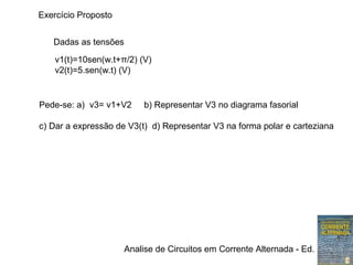 Analise de Circuitos em Corrente Alternada - Ed. Erica
Dadas as tensões
v1(t)=10sen(w.t+π/2) (V)
v2(t)=5.sen(w.t) (V)
Pede-se: a) v3= v1+V2 b) Representar V3 no diagrama fasorial
c) Dar a expressão de V3(t) d) Representar V3 na forma polar e carteziana
Exercício Proposto
 