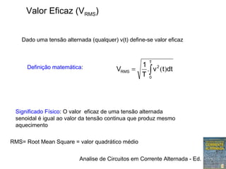 Analise de Circuitos em Corrente Alternada - Ed. Erica
Valor Eficaz (VRMS)
Definição matemática:
∫=
T
0
2
RMS dttv
T
1
V )(.
Significado Físico: O valor eficaz de uma tensão alternada
senoidal é igual ao valor da tensão continua que produz mesmo
aquecimento
Dado uma tensão alternada (qualquer) v(t) define-se valor eficaz
RMS= Root Mean Square = valor quadrático médio
 