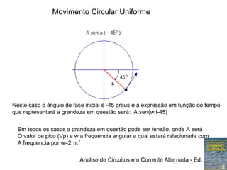 Analise de Circuitos em Corrente Alternada - Ed. Erica
Movimento Circular Uniforme
Neste caso o ângulo de fase inicial é -45 graus e a expressão em função do tempo
que representará a grandeza em questão será: A.sen(w.t-45)
Em todos os casos a grandeza em questão pode ser tensão, onde A será
O valor de pico (Vp) e w a frequencia angular a qual estará relacionada com
A frequencia por w=2.π.f
 