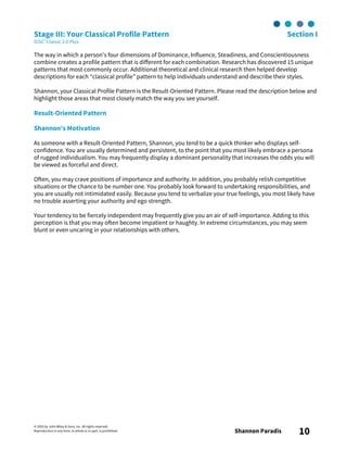 © 2003 by John Wiley & Sons, Inc. All rights reserved.
Reproduction in any form, in whole or in part, is prohibited. Shannon Paradis 10
Stage III: Your Classical Profile Pattern Section I
DiSC® Classic 2.0 Plus
The way in which a person’s four dimensions of Dominance, Influence, Steadiness, and Conscientiousness
combine creates a profile pattern that is different for each combination. Research has discovered 15 unique
patterns that most commonly occur. Additional theoretical and clinical research then helped develop
descriptions for each “classical profile” pattern to help individuals understand and describe their styles.
Shannon, your Classical Profile Pattern is the Result-Oriented Pattern. Please read the description below and
highlight those areas that most closely match the way you see yourself.
Result-Oriented Pattern
Shannon’s Motivation
As someone with a Result-Oriented Pattern, Shannon, you tend to be a quick thinker who displays self-
confidence. You are usually determined and persistent, to the point that you most likely embrace a persona
of rugged individualism. You may frequently display a dominant personality that increases the odds you will
be viewed as forceful and direct.
Often, you may crave positions of importance and authority. In addition, you probably relish competitive
situations or the chance to be number one. You probably look forward to undertaking responsibilities, and
you are usually not intimidated easily. Because you tend to verbalize your true feelings, you most likely have
no trouble asserting your authority and ego strength.
Your tendency to be fiercely independent may frequently give you an air of self-importance. Adding to this
perception is that you may often become impatient or haughty. In extreme circumstances, you may seem
blunt or even uncaring in your relationships with others.
 