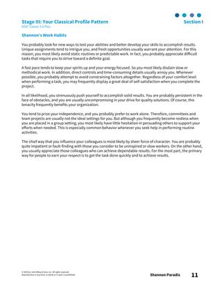 © 2003 by John Wiley & Sons, Inc. All rights reserved.
Reproduction in any form, in whole or in part, is prohibited. Shannon Paradis 11
Stage III: Your Classical Profile Pattern Section I
DiSC® Classic 2.0 Plus
Shannon’s Work Habits
You probably look for new ways to test your abilities and better develop your skills to accomplish results.
Unique assignments tend to intrigue you, and fresh opportunities usually warrant your attention. For this
reason, you most likely avoid static routines or predictable work. In fact, you probably appreciate difficult
tasks that require you to strive toward a definite goal.
A fast pace tends to keep your spirits up and your energy focused. So you most likely disdain slow or
methodical work. In addition, direct controls and time-consuming details usually annoy you. Whenever
possible, you probably attempt to avoid constraining factors altogether. Regardless of your comfort level
when performing a task, you may frequently display a great deal of self-satisfaction when you complete the
project.
In all likelihood, you strenuously push yourself to accomplish solid results. You are probably persistent in the
face of obstacles, and you are usually uncompromising in your drive for quality solutions. Of course, this
tenacity frequently benefits your organization.
You tend to prize your independence, and you probably prefer to work alone. Therefore, committees and
team projects are usually not the ideal settings for you. But although you frequently become restless when
you are placed in a group setting, you most likely have little hesitation in persuading others to support your
efforts when needed. This is especially common behavior whenever you seek help in performing routine
activities.
The chief way that you influence your colleagues is most likely by sheer force of character. You are probably
quite impatient or fault-finding with those you consider to be uninspired or slow workers. On the other hand,
you usually appreciate those colleagues who can achieve dependable results. For the most part, the primary
way for people to earn your respect is to get the task done quickly and to achieve results.
 