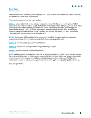 © 2003 by John Wiley & Sons, Inc. All rights reserved.
Reproduction in any form, in whole or in part, is prohibited. Shannon Paradis 2
Overview
DiSC® Classic 2.0 Plus
Welcome! You’ve just completed the first step of DiSC® Classic. You are now on your way toward increased
self-awareness and personal effectiveness.
Your report is organized into four main sections:
Section I is devoted entirely to you and your unique behavioral style based on your responses to DiSC
Classic. First you will see your DiSC Graph, the basis of your feedback. Then, in Stage 1, you will learn about
your Highest DiSC Dimension and your tendencies, needs, preferred environment, and strategies for
effectiveness. In Stage 2 you’ll be able to explore your Intensity Index to become more aware of your
potential strengths and weaknesses. Stage 3 will help you discover how your D, i, S, and C dimensions
combine to form your unique Classical Profile Pattern.
Section II covers the DiSC model and descriptions of the four DiSC Dimensions with corresponding
tendencies, needs, preferred environments, and effectiveness strategies for each.
Section III overviews all 15 Classical Profile Patterns.
Section IV provides the scoring and data analysis behind your report.
Section V provides optional supplemental reports.
As you read your report, please keep in mind that no dimension or pattern in DiSC Classic is better or worse
than another and there are no right or wrong answers. Rather, the report shows your unique responses to
your environment. You may want to read your report through once, then use a pen or highlighter to
customize the results by crossing out any statements that don’t apply and highlighting all those that do.
Now, let’s get started.
 
