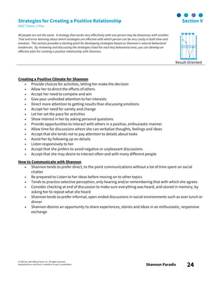 © 2003 by John Wiley & Sons, Inc. All rights reserved.
Reproduction in any form, in whole or in part, is prohibited. Shannon Paradis 24
Strategies for Creating a Positive Relationship Section V
DiSC® Classic 2 Plus
All people are not the same. A strategy that works very effectively with one person may be disastrous with another.
Trial and error learning about which strategies are effective with which person can be very costly in both time and
emotion. This section provides a starting point for developing strategies based on Shannon's natural behavioral
tendencies. By reviewing and discussing the strategies listed for each key behavioral area, you can develop an
effective plan for creating a positive relationship with Shannon.
Result-Oriented
Creating a Positive Climate for Shannon
• Provide choices for activities, letting her make the decision
• Allow her to direct the efforts of others
• Accept her need to compete and win
• Give your undivided attention to her interests
• Direct more attention to getting results than discussing emotions
• Accept her need for variety and change
• Let her set the pace for activities
• Show interest in her by asking personal questions
• Provide opportunities to interact with others in a positive, enthusiastic manner
• Allow time for discussions where she can verbalize thoughts, feelings and ideas
• Accept that she tends not to pay attention to details about tasks
• Assist her by following up on details
• Listen responsively to her
• Accept that she prefers to avoid negative or unpleasant discussions
• Accept that she may desire to interact often and with many different people
How to Communicate with Shannon
• Shannon tends to prefer direct, to the point communications without a lot of time spent on social
chatter
• Be prepared to Listen to her ideas before moving on to other topics
• Tends to practice selective perception, only hearing and/or remembering that with which she agrees
• Consider checking at end of discussion to make sure everything was heard, and stored in memory, by
asking her to repeat what she heard
• Shannon tends to prefer informal, open-ended discussions in social environments such as over lunch or
dinner
• Shannon desires an opportunity to share experiences, stories and ideas in an enthusiastic, responsive
exchange
 