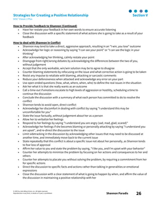 © 2003 by John Wiley & Sons, Inc. All rights reserved.
Reproduction in any form, in whole or in part, is prohibited. Shannon Paradis 26
Strategies for Creating a Positive Relationship Section V
DiSC® Classic 2 Plus
How to Provide Feedback to Shannon (Continued)
• Have her restate your feedback in her own words to ensure accurate listening
• Close the discussion with a specific statement of what actions she is going to take as a result of your
feedback
How to deal with Shannon in Conflict
• Shannon may tend to take a direct, aggressive approach, resulting in an "I win, you lose" outcome
• Acknowledge her logic or reasoning by saying "I can see your point" or "I can see the logic in your
thinking"
• After acknowledging her thinking, calmly restate your point
• Disengage from right/wrong debates by acknowledging the differences between the two of you,
without judgement
• Accept that the only workable, win/win solution may be to agree to disagree
• Counter blaming statements by refocusing on the issue and what corrective action is going to be taken
• Resist any impulse to retaliate with blaming, attacking or sarcastic comments
• Reduce your defensiveness when attacked and acknowledge any error on your part
• Use open-ended questions (how, what, where, when, who) to define the real issues in the situation
• Ask her what it is that she really wants as an outcome
• Call a time-out if emotions escalate to high levels of aggression or hostility, scheduling a time to
continue the discussion
• Conclude the discussion with a summary of what each person has committed to do to resolve the
conflict
• Shannon tends to avoid open, direct conflict
• Acknowledge her discomfort in dealing with conflict by saying "I understand this may be
uncomfortable for you"
• State the issue factually, without judgement about her as a person
• Allow her to verbalize her feelings
• Respond to her feelings by saying "I understand you are angry (sad, mad, glad, scared)"
• Acknowledge her feelings if she becomes blaming or personally attacking by saying "I understand you
are upset", and re-direct the discussion to the issue
• Limit sidetracking in the discussion by acknowledging other issues that may need to be discussed at
another time, and immediately move back to the current issue
• State repeatedly that this conflict is about a specific issue not about her personally, as Shannon tends
to fear loss of approval
• Affirm her value to you and state the problem by saying, "I like you, and I'm upset with your behavior"
• Counter her attempts to minimize the problem by focusing on her actions and consequences to her and
others
• Counter her attempts to placate you without solving the problem, by requiring a commitment from her
for specific actions
• Direct the discussion to specific facts and actions rather than talking in generalities or emotional
expressions
• Close the discussion with a clear statement of what is going to happen by when, and affirm the value of
the discussion in maintaining a positive relationship with her
 