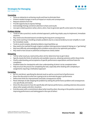 © 2003 by John Wiley & Sons, Inc. All rights reserved.
Reproduction in any form, in whole or in part, is prohibited. Shannon Paradis 32
Strategies for Managing Section V
DiSC® Classic 2 Plus
Counseling
• Focus on obstacles to achieving results and how to eliminate them
• Present needed changes in terms of impact on results and consequences
• Request solutions from her
• Provide opportunity to express feelings
• Acknowledge feelings and direct attention to facts and results
• Use open-ended questions (what, where, when, how) to generate specific action plans for change
Problem-Solving
• Tends to take a practical, results-oriented approach, preferring simple, easy-to-implement, immediate
solutions
• May need to be directed toward considering the long-term consequences
• May need coaching in handling complex problems due to a natural tendency to over-simplify in a rush
for immediate results
• Tends to avoid complex, detailed problems requiring follow-up
• May need to be coached through a logical, problem-solving process instead of relying on a "gut-feeling"
• May have difficulty acknowledging that a problem exists due to her optimistic perception
• May need to have actual or potential consequences clearly stated
Delegating
• Tell her what result you need and by when; let her determine how to get it done
• Specify clearly the limits of authority and available resources, allowing autonomy within those limits
• Clarify understanding and acceptance of specific performance expectations and time frame for
completion
• Establish dates for checkpoints with clear understanding of what is to be completed when
• Help structure the process for completing the task, especially when dealing with complexity or
assignments requiring a methodical approach
Correcting
• Be firm and direct, specifying the desired result as well as current level of performance
• Direct the discussion to what she is going to do to eliminate the gap in performance
• Define time limits for improvements and state consequences clearly
• Resist attempts at side-stepping the problem by stating the performance problem and consequences
very specifically and clearly
• Direct the discussion to how she specifically will improve performance, avoiding extensive discussions
about other people and other situations
• End discussion with a commitment about what result by when, focusing on the positive outcomes of
improving performance and looking good in the eyes of others
 