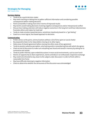 © 2003 by John Wiley & Sons, Inc. All rights reserved.
Reproduction in any form, in whole or in part, is prohibited. Shannon Paradis 33
Strategies for Managing Section V
DiSC® Classic 2 Plus
Decision-Making
• Tends to be a quick decision-maker
• May need coaching on taking time to gather sufficient information and considering possible
consequences before making decisions
• Point out benefits in taking more time in terms of improved results
• May tend to avoid making decisions involving negative consequences and/or interpersonal conflict
• Discuss how making a decision will reduce negative outcomes in the long-term and how indecisiveness
frustrates others and makes her look bad
• Tends to make emotion-based decisions, sometimes impulsively based on a "gut-feeling"
• Coach on a more logical, fact-based approach to decisions
Communicating
• Prefers direct, to the point, communications without a lot of time spent on social chatter
• Be prepared to listen to her ideas before moving on to other topics
• State areas of shared agreement before moving into other areas of less agreement
• Tends to practice selective perception, only hearing and/or remembering that with which she agrees
• Check at end of discussion to make sure everything was heard and stored in memory by asking her to
summarize and restate
• Tends to prefer informal, open-ended discussions in more social environments, such as over lunch
• Desires an opportunity to share experiences, stories and ideas in an enthusiastic responsive exchange
• May need to be directed to stay closer to the subject under discussion in order to finish within a
reasonable time frame
• May have difficulty listening to negative information
• Check to determine whether the seriousness of the discussion was acknowledged
 