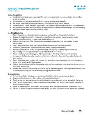 © 2003 by John Wiley & Sons, Inc. All rights reserved.
Reproduction in any form, in whole or in part, is prohibited. Shannon Paradis 35
Strategies for Sales Management Section V
DiSC® Classic 2 Plus
Giving Recognition
• Use brief, direct statements focusing on her achievements, results and demonstrated ability to be a
leader in her field
• Acknowledge her ability to handle difficult customer situations successfully
• Recognize the unique or innovative nature of her thoughts, ideas and/or actions
• Use enthusiastic public praise for her ability to use her verbal and interpersonal skills to achieve sales
• Acknowledge her persistently optimistic attitude in sales situations that others might find discouraging
• Recognize her for enthusiastically involving others
Coaching/Counseling
• Focus discussion on obstacles to achieving sales results and how she can eliminate them
• Discuss desired changes in her behavior in terms of potential positive impact on sales results
• Reduce her defensiveness by requesting solutions from her
• Be firm and direct, specifying the desired result as well as describing the current level of sales
performance
• Direct the discussion to what she is going to do to eliminate the gap in performance
• Define the time limits for improvements and state the consequences clearly
• Provide an opportunity for her to express thoughts and feelings after hearing your feedback
• Acknowledge her feelings and direct her attention to facts and results
• Resist her attempts at side-stepping the discussion by re-directing her attention to the facts
• Use open-ended questions (what, where, when, how) to keep the discussion focused on facts rather
than feelings
• Direct the discussion to how she will improve her sales performance, avoiding extensive discussions
about other people and other situations
• Discuss specific action plans for changing her sales performance rather than general statements about
improving her attitude
• End the discussion by determining what result will be achieved by when, focusing on the benefits to her
in terms of improved sales results and more recognition from others
Communicating
• Prefers direct, to-the-point communications without a lot of time spent on social chatter
• Be prepared to listen to her ideas before moving on to other topics
• Tends to practice selective perception and/or hearing, remembering only that with which she agrees
• Check at end of discussion to make sure everything was heard and stored in memory by asking her to
summarize and restate
• Tends to prefer informal, open-ended discussions in more social environments, such as over lunch
• Desires an opportunity to share experiences, stories and ideas in an enthusiastic, responsive exchange
 