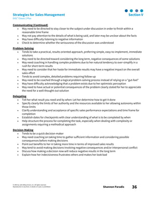 © 2003 by John Wiley & Sons, Inc. All rights reserved.
Reproduction in any form, in whole or in part, is prohibited. Shannon Paradis 36
Strategies for Sales Management Section V
DiSC® Classic 2 Plus
Communicating (Continued)
• May need to be directed to stay closer to the subject under discussion in order to finish within a
reasonable time frame
• May not pay attention to the details of what is being said, and later may be unclear about the facts
• May have difficulty listening to negative information
• Check to determine whether the seriousness of the discussion was understood
Problem-Solving
• Tends to take a practical, results-oriented approach, preferring simple, easy-to-implement, immediate
solutions
• May need to be directed toward considering the long term, negative consequences of some solutions
• May need coaching in handling complex problems due to her natural tendency to over-simplify in a
rush for short-term results
• May need to consider that her haste for immediate results may have a negative impact on the overall
sales effort
• Tends to avoid complex, detailed problems requiring follow-up
• May need to be coached through a logical problem-solving process instead of relying on a "gut-feel"
• May have difficulty acknowledging that a problem exists due to her optimistic perception
• May need to have actual or potential consequences of the problem clearly stated for her to appreciate
the need for a well-thought-out solution
Delegating
• Tell her what result you need and by when: Let her determine how to get it done
• Specify clearly the limits of her authority and the resources available to her allowing autonomy within
those limits
• Clarify understanding and acceptance of specific sales performance expectations and time frame for
completion
• Establish dates for checkpoints with clear understanding of what is to be completed by when
• Help structure the process for completing the task, especially when dealing with complexity or
assignments requiring a methodical approach
Decision-Making
• Tends to be a quick decision-maker
• May need coaching on taking time to gather sufficient information and considering possible
consequences before making decisions
• Point out benefits to her in taking more time in terms of improved sales results
• May tend to avoid making decisions involving negative consequences and/or interpersonal conflict
• Discuss how making a decision now will reduce negative results in the long term
• Explain how her indecisiveness frustrates others and makes her look bad
 