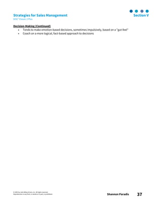 © 2003 by John Wiley & Sons, Inc. All rights reserved.
Reproduction in any form, in whole or in part, is prohibited. Shannon Paradis 37
Strategies for Sales Management Section V
DiSC® Classic 2 Plus
Decision-Making (Continued)
• Tends to make emotion-based decisions, sometimes impulsively, based on a "gut-feel"
• Coach on a more logical, fact-based approach to decisions
 