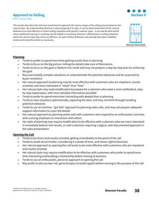 © 2003 by John Wiley & Sons, Inc. All rights reserved.
Reproduction in any form, in whole or in part, is prohibited. Shannon Paradis 38
Approach to Selling Section V
DiSC® Classic 2 Plus
This section describes how Shannon would tend to approach the various stages of the selling process based on her
natural style. By understanding Shannon's natural approach to sales, it can be determined which of her natural
behaviors are most effective in certain selling situations with specific customer styles. It can also be determined
where additional training or coaching may be helpful in increasing Shannon's effectiveness in selling situations
where her natural style may not be as effective. As some of these behaviors may already have been modified,
review and revise this section as necessary.
Result-Oriented
Planning
• Tends to prefer to spend more time getting results than in planning
• Tends to focus on the big picture, letting the details take care of themselves
• Tends to focus on the goal or bottom-line result and may not prepare a step-by-step plan for achieving
the goal
• May oversimplify complex situations or underestimate the potential obstacles and be surprised by
buyer resistance
• Her natural approach to planning may be most effective with customers who are impatient, results-
oriented, and more interested in "what" than "how"
• Her natural style may need modification to prepare for customers who need a more methodical, step-
by-step explanation, with more detailed information provided
• Tends to prefer to spend more time interacting with people than in planning
• Tends to view situations optimistically, expecting the best, and may not think through handling
potential obstacles
• Tends to use an intuitive, "gut-feel" approach to planning sales calls, and may not prepare adequate
support information to cover the details
• Her natural approach to planning works well with customers who respond to an enthusiastic overview,
with a strong emphasis on interaction with others
• Her style of planning may require modification to be effective with customers who are more interested
in immediate bottom-line results, or with customers requiring a logical, well-documented approach in
the sales presentation
Opening the Call
• Tends to be direct and results-oriented, getting immediately to the point of the call
• Tends to avoid social chatter, considering it a waste of time, and moves right to business
• Her natural approach to opening the call tends to be most effective with customers who are impatient
and results-oriented
• Her natural style may require modification to be effective with customers who prefer to spend more
time interacting and building a relationship before moving to business
• Tends to use an enthusiastic, personal approach to opening the call
• May prefer to discuss low-risk, general topics to build rapport before moving to the purpose of the call
 