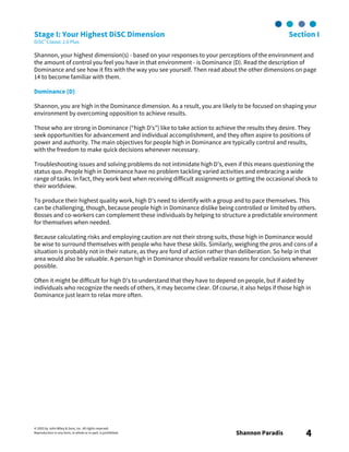 © 2003 by John Wiley & Sons, Inc. All rights reserved.
Reproduction in any form, in whole or in part, is prohibited. Shannon Paradis 4
Stage I: Your Highest DiSC Dimension Section I
DiSC® Classic 2.0 Plus
Shannon, your highest dimension(s) - based on your responses to your perceptions of the environment and
the amount of control you feel you have in that environment - is Dominance (D). Read the description of
Dominance and see how it fits with the way you see yourself. Then read about the other dimensions on page
14 to become familiar with them.
Dominance (D)
Shannon, you are high in the Dominance dimension. As a result, you are likely to be focused on shaping your
environment by overcoming opposition to achieve results.
Those who are strong in Dominance (“high D’s”) like to take action to achieve the results they desire. They
seek opportunities for advancement and individual accomplishment, and they often aspire to positions of
power and authority. The main objectives for people high in Dominance are typically control and results,
with the freedom to make quick decisions whenever necessary.
Troubleshooting issues and solving problems do not intimidate high D’s, even if this means questioning the
status quo. People high in Dominance have no problem tackling varied activities and embracing a wide
range of tasks. In fact, they work best when receiving difficult assignments or getting the occasional shock to
their worldview.
To produce their highest quality work, high D’s need to identify with a group and to pace themselves. This
can be challenging, though, because people high in Dominance dislike being controlled or limited by others.
Bosses and co-workers can complement these individuals by helping to structure a predictable environment
for themselves when needed.
Because calculating risks and employing caution are not their strong suits, those high in Dominance would
be wise to surround themselves with people who have these skills. Similarly, weighing the pros and cons of a
situation is probably not in their nature, as they are fond of action rather than deliberation. So help in that
area would also be valuable. A person high in Dominance should verbalize reasons for conclusions whenever
possible.
Often it might be difficult for high D’s to understand that they have to depend on people, but if aided by
individuals who recognize the needs of others, it may become clear. Of course, it also helps if those high in
Dominance just learn to relax more often.
 