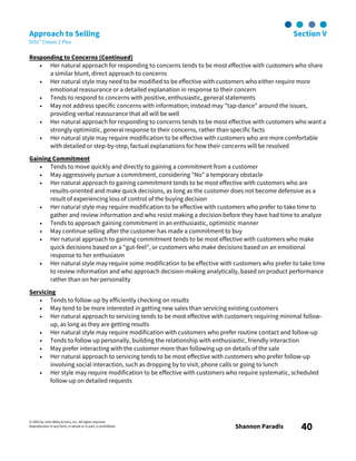 © 2003 by John Wiley & Sons, Inc. All rights reserved.
Reproduction in any form, in whole or in part, is prohibited. Shannon Paradis 40
Approach to Selling Section V
DiSC® Classic 2 Plus
Responding to Concerns (Continued)
• Her natural approach for responding to concerns tends to be most effective with customers who share
a similar blunt, direct approach to concerns
• Her natural style may need to be modified to be effective with customers who either require more
emotional reassurance or a detailed explanation in response to their concern
• Tends to respond to concerns with positive, enthusiastic, general statements
• May not address specific concerns with information; instead may "tap-dance" around the issues,
providing verbal reassurance that all will be well
• Her natural approach for responding to concerns tends to be most effective with customers who want a
strongly optimistic, general response to their concerns, rather than specific facts
• Her natural style may require modification to be effective with customers who are more comfortable
with detailed or step-by-step, factual explanations for how their concerns will be resolved
Gaining Commitment
• Tends to move quickly and directly to gaining a commitment from a customer
• May aggressively pursue a commitment, considering "No" a temporary obstacle
• Her natural approach to gaining commitment tends to be most effective with customers who are
results-oriented and make quick decisions, as long as the customer does not become defensive as a
result of experiencing loss of control of the buying decision
• Her natural style may require modification to be effective with customers who prefer to take time to
gather and review information and who resist making a decision before they have had time to analyze
• Tends to approach gaining commitment in an enthusiastic, optimistic manner
• May continue selling after the customer has made a commitment to buy
• Her natural approach to gaining commitment tends to be most effective with customers who make
quick decisions based on a "gut-feel", or customers who make decisions based on an emotional
response to her enthusiasm
• Her natural style may require some modification to be effective with customers who prefer to take time
to review information and who approach decision-making analytically, based on product performance
rather than on her personality
Servicing
• Tends to follow-up by efficiently checking on results
• May tend to be more interested in getting new sales than servicing existing customers
• Her natural approach to servicing tends to be most effective with customers requiring minimal follow-
up, as long as they are getting results
• Her natural style may require modification with customers who prefer routine contact and follow-up
• Tends to follow up personally, building the relationship with enthusiastic, friendly interaction
• May prefer interacting with the customer more than following up on details of the sale
• Her natural approach to servicing tends to be most effective with customers who prefer follow-up
involving social interaction, such as dropping by to visit, phone calls or going to lunch
• Her style may require modification to be effective with customers who require systematic, scheduled
follow-up on detailed requests
 