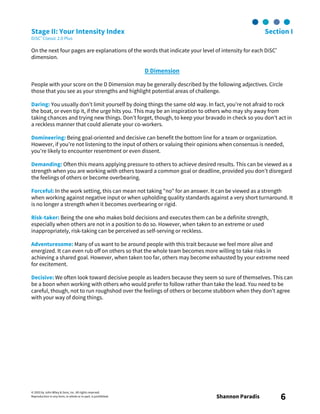 © 2003 by John Wiley & Sons, Inc. All rights reserved.
Reproduction in any form, in whole or in part, is prohibited. Shannon Paradis 6
Stage II: Your Intensity Index Section I
DiSC® Classic 2.0 Plus
On the next four pages are explanations of the words that indicate your level of intensity for each DiSC®
dimension.
D Dimension
People with your score on the D Dimension may be generally described by the following adjectives. Circle
those that you see as your strengths and highlight potential areas of challenge.
Daring: You usually don’t limit yourself by doing things the same old way. In fact, you’re not afraid to rock
the boat, or even tip it, if the urge hits you. This may be an inspiration to others who may shy away from
taking chances and trying new things. Don’t forget, though, to keep your bravado in check so you don’t act in
a reckless manner that could alienate your co-workers.
Domineering: Being goal-oriented and decisive can benefit the bottom line for a team or organization.
However, if you’re not listening to the input of others or valuing their opinions when consensus is needed,
you’re likely to encounter resentment or even dissent.
Demanding: Often this means applying pressure to others to achieve desired results. This can be viewed as a
strength when you are working with others toward a common goal or deadline, provided you don’t disregard
the feelings of others or become overbearing.
Forceful: In the work setting, this can mean not taking "no" for an answer. It can be viewed as a strength
when working against negative input or when upholding quality standards against a very short turnaround. It
is no longer a strength when it becomes overbearing or rigid.
Risk-taker: Being the one who makes bold decisions and executes them can be a definite strength,
especially when others are not in a position to do so. However, when taken to an extreme or used
inappropriately, risk-taking can be perceived as self-serving or reckless.
Adventuresome: Many of us want to be around people with this trait because we feel more alive and
energized. It can even rub off on others so that the whole team becomes more willing to take risks in
achieving a shared goal. However, when taken too far, others may become exhausted by your extreme need
for excitement.
Decisive: We often look toward decisive people as leaders because they seem so sure of themselves. This can
be a boon when working with others who would prefer to follow rather than take the lead. You need to be
careful, though, not to run roughshod over the feelings of others or become stubborn when they don’t agree
with your way of doing things.
 