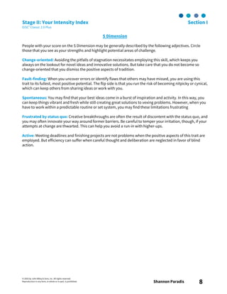 © 2003 by John Wiley & Sons, Inc. All rights reserved.
Reproduction in any form, in whole or in part, is prohibited. Shannon Paradis 8
Stage II: Your Intensity Index Section I
DiSC® Classic 2.0 Plus
S Dimension
People with your score on the S Dimension may be generally described by the following adjectives. Circle
those that you see as your strengths and highlight potential areas of challenge.
Change-oriented: Avoiding the pitfalls of stagnation necessitates employing this skill, which keeps you
always on the lookout for novel ideas and innovative solutions. But take care that you do not become so
change-oriented that you dismiss the positive aspects of tradition.
Fault-finding: When you uncover errors or identify flaws that others may have missed, you are using this
trait to its fullest, most positive potential. The flip side is that you run the risk of becoming nitpicky or cynical,
which can keep others from sharing ideas or work with you.
Spontaneous: You may find that your best ideas come in a burst of inspiration and activity. In this way, you
can keep things vibrant and fresh while still creating great solutions to vexing problems. However, when you
have to work within a predictable routine or set system, you may find these limitations frustrating
Frustrated by status quo: Creative breakthroughs are often the result of discontent with the status quo, and
you may often innovate your way around former barriers. Be careful to temper your irritation, though, if your
attempts at change are thwarted. This can help you avoid a run-in with higher-ups.
Active: Meeting deadlines and finishing projects are not problems when the positive aspects of this trait are
employed. But efficiency can suffer when careful thought and deliberation are neglected in favor of blind
action.
 