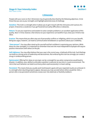 © 2003 by John Wiley & Sons, Inc. All rights reserved.
Reproduction in any form, in whole or in part, is prohibited. Shannon Paradis 9
Stage II: Your Intensity Index Section I
DiSC® Classic 2.0 Plus
C Dimension
People with your score on the C Dimension may be generally described by the following adjectives. Circle
those that you see as your strengths and highlight potential areas of challenge.
Sensitive: This trait is a strength when it allows you to get in touch with the intricacies and nuances of a
project. It becomes a weakness if you get flustered over petty difficulties or obstacles.
Mature: To use your experience and wisdom to solve complex problems is an excellent application of this
quality. Bear in mind, however, that reliance on your experience can backfire if you close your mind to new
ideas.
Evasive: This means that you often stay out of personality conflicts or infighting, which is to your benefit.
Being too vague, however, can lead to communication breakdowns or questions about your credibility.
“Own person”: You may often stand up for yourself and feel confident in expressing your opinions. While
these are clear strengths, it is important to remember that even the most independent of people still require
positive interactions with others on the job.
Self-righteous: You may often believe that your way is the correct way, a hallmark of this trait. Such feelings
can lead to a strong sense of leadership and decisiveness. But embracing this trait too strongly can create a
smug or condescending person.
Opinionated: Offering firm ideas on any topic can be a strength for you when compromise would lead to
disaster. In addition, your ability to articulate a position is welcome at any time in a work environment. The
risk is that such behavior can lead to acrimony when used excessively in a team setting.
Persistent: This means that you usually work hard toward a goal until your expected results are achieved. It
is a strength when daunting projects appear, because you may succeed where others would fail. Still, a
person who is too persistent sometimes crosses over into obstinate or foolishly stubborn.
 