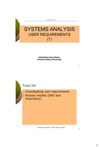 1
1
SYSTEMS ANALYSIS
USER REQUIREMENTS
(1)
Lecture 12
Abdisalam Issa-Salwe
Thames Valley University
Abdisalam Issa-Salwe, Thames Valley University
2
Topic list
 Investigating user requirements
 Process models (DFD and
Flowcharts)
 