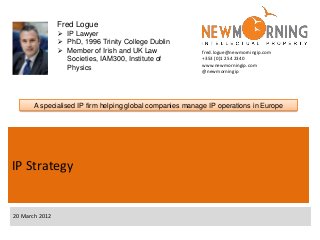 Fred Logue
                 IP Lawyer
                 PhD, 1996 Trinity College Dublin
                 Member of Irish and UK Law              fred.logue@newmorningip.com
                  Societies, IAM300, Institute of         +353 (0)1 254 2340
                                                          www.newmorningip.com
                  Physics                                 @newmorningip




       A specialised IP firm helping global companies manage IP operations in Europe




IP Strategy


20 March 2012
 