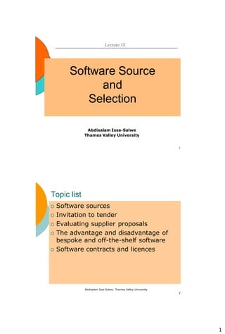 1
1
Software Source
and
Selection
Lecture 15
Abdisalam Issa-Salwe
Thames Valley University
Abdisalam Issa-Salwe, Thames Valley University
2
Topic list
 Software sources
 Invitation to tender
 Evaluating supplier proposals
 The advantage and disadvantage of
bespoke and off-the-shelf software
 Software contracts and licences
 